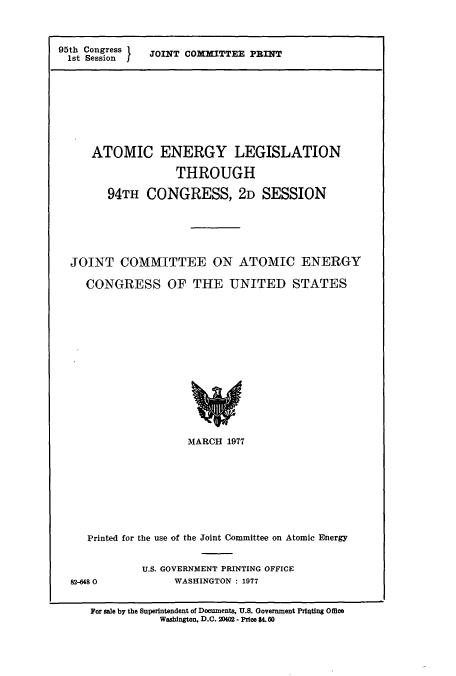 handle is hein.cbhear/cbhearings10982 and id is 1 raw text is: 95th Congress
1st Session I

JOINT COMMITTEE PRINT

ATOMIC ENERGY LEGISLATION
THROUGH
94TH CONGRESS, 2D SESSION
JOINT COMMITTEE ON ATOMIC ENERGY
CONGRESS OF THE UNITED STATES
MARCH 1977

Printed for the use of the Joint Committee on Atomic Energy
U.S. GOVERNMENT PRINTING OFFICE
82-6480                    WASHINGTON : 1977
For sale by the Superintendent of Documents, U.S. Government Printing Office
Washington, D.C. 2002 - Price $4.60



