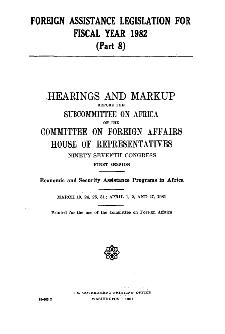 handle is hein.cbhear/cbhearings10998 and id is 1 raw text is: FOREIGN ASSISTANCE LEGISLATION FOR
FISCAL YEAR 1982
(Part 8)
,HEARINGS AND MARKUP
BEFORE THE
SUBCOMMITTEE ON AFRICA
OF THE
COMMITTEE ON FOREIGN AFFAIRS
HOUSE OF REPRESENTATIVES
NINETY-SEVENTH CONGRESS
FIRST SESSION
Economic and Security Assistance Programs in Africa
MARCH 19, 24, 26, 31: APRIL 1, 2, AND 27, 1981
Printed for the use of the Committee on Foreign Affairs
U.S. GOVERNMENT PRINTING OFFICE
'1-= 0         WASHINGTON: 1981


