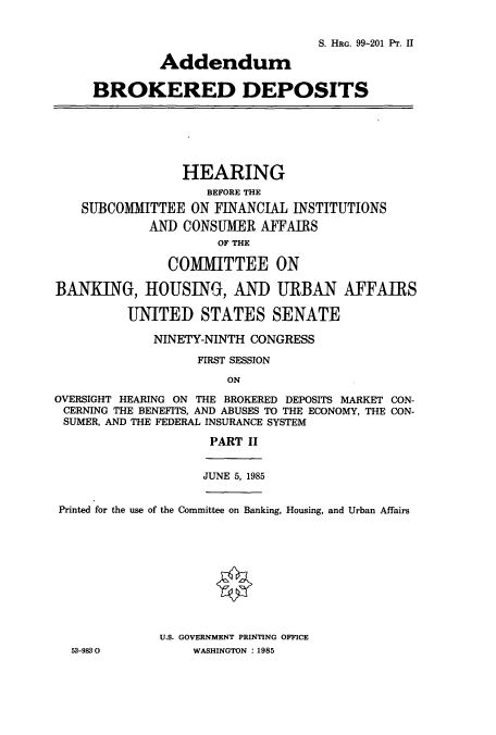 handle is hein.cbhear/cbhearings12004 and id is 1 raw text is: S. HRG. 99-201 Pr. II
Addendum
BROKERED DEPOSITS
HEARING
BEFORE THE
SUBCOMMITTEE ON FINANCIAL INSTITUTIONS
AND CONSUMER AFFAIRS
OF THE
COMIMITTEE ON
BANKING, HOUSING, AND URBAN AFFAIRS
UNITED STATES SENATE
NINETY-NINTH CONGRESS
FIRST SESSION
ON
OVERSIGHT HEARING ON THE BROKERED DEPOSITS MARKET CON-
CERNING THE BENEFITS, AND ABUSES TO THE ECONOMY, THE CON-
SUMER, AND THE FEDERAL INSURANCE SYSTEM
PART II
JUNE 5, 1985
Printed for the use of the Committee on Banking, Housing, and Urban Affairs
U.S. GOVERNMENT PRINTING OFFICE
53-9830           WASHINGTON : 1985



