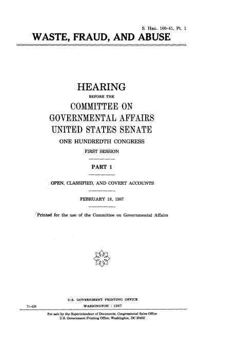 handle is hein.cbhear/cbhearings12030 and id is 1 raw text is: S. HRG. 100-41, Pt. 1
WASTE, FRAUD, AND ABUSE

HEARING
BEFORE THE
COMMITTEE ON
GOVERNMENTAL AFFAIRS
UNITED STATES SENATE
ONE HUNDREDTH CONGRESS
FIRST SESSION
PART 1
OPEN, CLASSIFIED, AND COVERT ACCOUNTS
FEBRUARY 18, 1987
Printed for the use of the Committee on Governmental Affairs

71-420

U.S. GOVERNMENT PRINTING OFFICE
WASHINGTON :1987
For sale by the Superintendent of Documents, Congressional Sales Office
U.S. Government Printing Office, Washington, DC 20402


