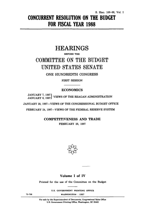 handle is hein.cbhear/cbhearings12031 and id is 1 raw text is: S. HRG. 100-68, Vol. I
CONCURRENT RESOLUTION ON THE BUDGET
FOR FISCAL YEAR 1988
HEARINGS
BEFORE THE
COMITTEE ON THE BUDGET
UNITED STATES SENATE
ONE HUNDREDTH CONGRESS
FIRST SESSION
ECONOMICS
JANUARY 7, 1987 I
JANUARY 8, 1987 VIEWS OF THE REAGAN ADMINISTRATION
JANUARY 28, 1987-VIEWS OF THE CONGRESSIONAL BUDGET OFFICE
FEBRUARY 24, 1987-VIEWS OF THE FEDERAL RESERVE SYSTEM
COMPETITIVENESS AND TRADE
FEBRUARY 26, 1987
Volume I of IV
Printed for the use of the Committee on the Budget
U.S. GOVERNMENT PRINTING OFFICE
73-708             WASHINGTON : 1987
For sale by the Superintendent of Documents, Congressional Sales Office
U.S. Government Printing Office, Washington, DC 20402


