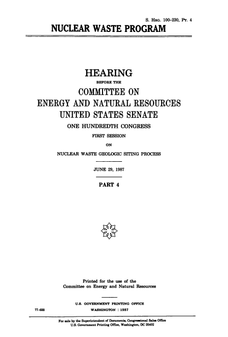 handle is hein.cbhear/cbhearings12043 and id is 1 raw text is: S. HRG. 100-230, Pr. 4
NUCLEAR WASTE PROGRAM

HEARING
BEFORE THE
COMMITTEE ON
ENERGY AND NATURAL RESOURCES
UNITED STATES SENATE
ONE HUNDREDTH CONGRESS
FIRST SESSION
ON
NUCLEAR WASTE GEOLOGIC SITING PROCESS

JUNE 29, 1987
PART 4
Printed for the use of the
Committee on Energy and Natural Resources

U.S. GOVERNMENT PRINTING OFFICE
77-88                            WASHINGTON : 1987
For sale by the Superintendent of Documents, Congressional Sales Office
US. Government Printing Office, Washington, DC 20402


