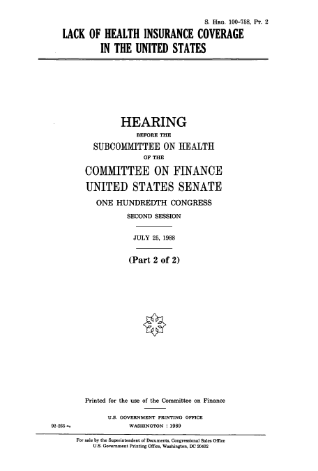 handle is hein.cbhear/cbhearings12044 and id is 1 raw text is: S. HRG. 100-758, Pr. 2
LACK OF HEALTH INSURANCE COVERAGE
IN THE UNITED STATES

HEARING
BEFORE THE
SUBCOMMITTEE ON EKALTH
OF THE
COMMITTEE ON FINANCE
UNITED STATES SENATE
ONE HUNDREDTH CONGRESS
SECOND SESSION

JULY 25, 1988
(Part 2 of 2)

Printed for the use of the Committee on Finance
U.S. GOVERNMENT PRINTING OFFICE
WASHINGTON : 1989

For sale by the Superintendent of Documents, Congressional Sales Office
U.S. Government Printing Office, Washington, DC 20402

92-265 ±


