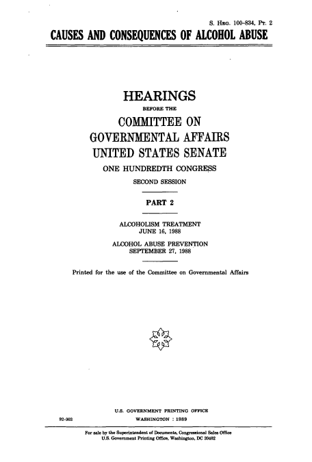 handle is hein.cbhear/cbhearings12050 and id is 1 raw text is: S. HRG. 100-834, Pr. 2
CAUSES AND CONSEQUENCES OF ALCOHOL ABUSE

HEARINGS
BEFORE THE
COMMITTEE ON
GOVERNMENTAL AFFAIRS
UNITED STATES SENATE
ONE HUNDREDTH CONGRESS
SECOND SESSION
PART 2
ALCOHOLISM TREATMENT
JUNE 16, 1988
ALCOHOL ABUSE PREVENTION
SEPTEMBER 27, 1988
Printed for the use of the Committee on Governmental Affairs

U.S. GOVERNMENT PRINTING OFFICE
WASHINGTON :1989

92-903

For sale by the Superintendent of Documents, Congressional Sales Office
U.S. Government Printing Office, Washington, DC 20402


