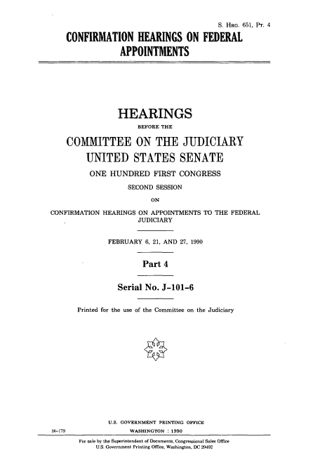 handle is hein.cbhear/cbhearings12073 and id is 1 raw text is: S. HRG. 651, Pr. 4
CONFIRMATION HEARINGS ON FEDERAL
APPOINTMENTS

HEARINGS
BEFORE THE
COMMITTEE ON THE JUDICIARY
UNITED STATES SENATE
ONE HUNDRED FIRST CONGRESS
SECOND SESSION
ON

CONFIRMATION

HEARINGS ON APPOINTMENTS TO THE FEDERAL
JUDICIARY
FEBRUARY 6, 21, AND 27, 1990

Part 4
Serial No. J-101-6
Printed for the use of the Committee on the Judiciary

U.S. GOVERNMENT PRINTING OFFICE
WASHINGTON : 1990
For sale by the Superintendent of Documents, Congressional Sales Office
U.S. Government Printing Office, Washington, DC 20402

36-179


