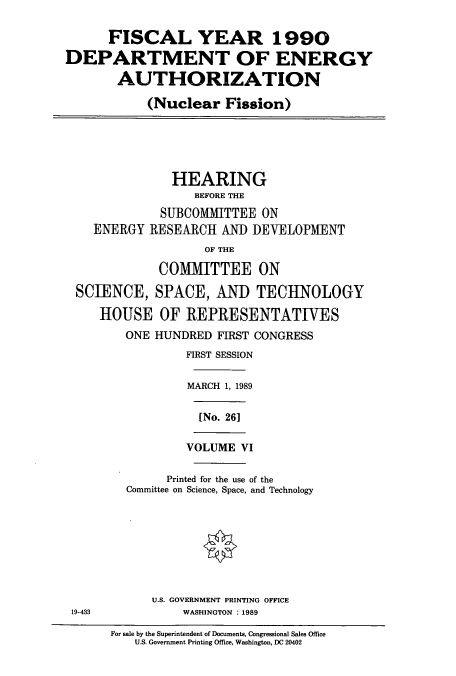 handle is hein.cbhear/cbhearings12084 and id is 1 raw text is: FISCAL YEAR 1990
DEPARTMENT OF ENERGY
AUTHORIZATION
(Nuclear Fission)
HEARING
BEFORE THE
SUBCOMMITTEE ON
ENERGY RESEARCH AND DEVELOPMENT
OF THE
COMMITTEE ON
SCIENCE, SPACE, AND TECHNOLOGY
HOUSE OF REPRESENTATIVES
ONE HUNDRED FIRST CONGRESS
FIRST SESSION
MARCH 1, 1989
[No. 26]
VOLUME VI
Printed for the use of the
Committee on Science, Space, and Technology
U.S. GOVERNMENT PRINTING OFFICE
19-433        WASHINGTON : 1989

For sale by the Superintendent of Documents, Congressional Sales Office
U.S. Government Printing Office, Washington, DC 20402


