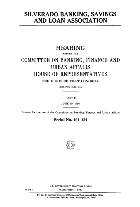 handle is hein.cbhear/cbhearings12087 and id is 1 raw text is: SILVERADO BANKING, SAVINGS
AND LOAN ASSOCIATION

HEARING
BEFORE THE
COMMITTEE ON BANKING, FINANCE AND
URBAN AFFAIRS
HOUSE OF REPRESENTATIVES
ONE HUNDRED FIRST CONGRESS
SECOND SESSION
PART 2
JUNE 19, 1990
Printed for the use of the Committee on Banking, Finance and Urban Affairs
Serial No. 101-124
U.S. GOVERNMENT PRINTING OFFICE
31-353 -              WASHINGTON : 1990
For sale by the Superintendent of Documents, Congressional Sales Office
U.S. Government Printing Office, Washington, DC 20402


