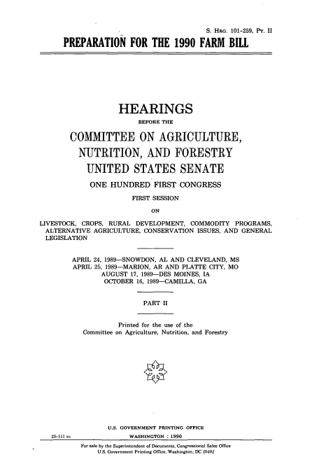 handle is hein.cbhear/cbhearings12089 and id is 1 raw text is: S. HRG. 101-259, Pr. II
PREPARATION FOR THE 1990 FARM BIll

HEARINGS
BEFORE THE
COMMITTEE ON AGRICULTURE,
NUTRITION, AND FORESTRY
UNITED STATES SENATE
ONE HUNDRED FIRST CONGRESS
FIRST SESSION
ON
LIVESTOCK, CROPS, RURAL DEVELOPMENT, COMMODITY PROGRAMS,
ALTERNATIVE AGRICULTURE, CONSERVATION ISSUES, AND GENERAL
LEGISLATION

APRIL 24, 1989-SNOWDON, AL AND CLEVELAND, MS
APRIL 25, 1989-MARION, AR AND PLATTE CITY, MO
AUGUST 17, 1989-DES MOINES, IA
OCTOBER 16, 1989-CAMILLA, GA
PART II
Printed for the use of the
Committee on Agriculture, Nutrition, and Forestry

23-111

U.S. GOVERNMENT PRINTING OFFICE
WASHINGTON :1990
For sale by the Superintendent of Documents, Congressional Sales Office
U.S. Government Printing Office, Washington, DC 20402



