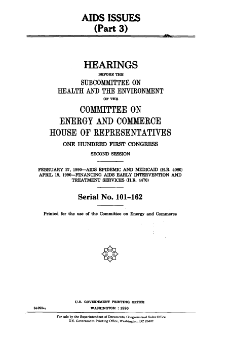 handle is hein.cbhear/cbhearings12094 and id is 1 raw text is: AIDS ISSUES
(Part 3)
HEARINGS
BEFORE THE
SUBCOMMITTEE ON
HEALTH AND THE ENVIRONMENT
OF THE
COMMITTEE ON
ENERGY AND COMMERCE
HOUSE OF REPRESENTATIVES
ONE HUNDRED FIRST CONGRESS
SECOND SESSION
FEBRUARY 27, 1990-AIDS EPIDEMIC AND MEDICAID (H.R. 4080)
APRIL 19, 1990-FINANCING AIDS EARLY INTERVENTION AND
TREATMENT SERVICES (H.R. 4470)
Serial No. 101-162
Printed for the use of the Committee on Energy and Commerce
U.S. GOVERNMENT PRINTING OFFICE
84-99=             WASHINGTON : 1990
For sale by the Superintendent of Documents, Congressional Sales Office
U.S. Government Printing Office, Washington, DC 20402


