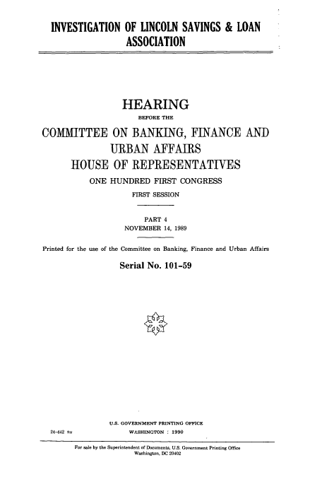handle is hein.cbhear/cbhearings12095 and id is 1 raw text is: INVESTIGATION OF LINCOLN SAVINGS & LOAN
ASSOCIATION

HEARING
BEFORE THE
COMMITTEE ON BANKING, FINANCE AND
URBAN AFFAIRS
HOUSE OF REPRESENTATIVES
ONE HUNDRED FIRST CONGRESS
FIRST SESSION
PART 4
NOVEMBER 14, 1989
Printed for the use of the Committee on Banking, Finance and Urban Affairs
Serial No. 101-59

U.S. GOVERNMENT PRINTING OFFICE
WASHINGTON : 1990

24-442

For sale by the Superintendent of Documents, U.S. Government Printing Office
Washington, DC 20402


