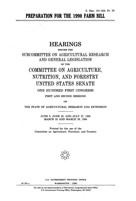 handle is hein.cbhear/cbhearings12101 and id is 1 raw text is: S. HRG. 101-259, PT. IV
PREPARATION FOR THE 1990 FARM BILL

HEARINGS
BEFORE THE
SUBCOMMITTEE ON AGRICULTURAL RESEARCH
AND GENERAL LEGISLATION
OF THE
COMMITTEE ON AGRICULTURE,
NUTRITION, AND FORESTRY
UNITED STATES SENATE
ONE HUNDRED FIRST CONGRESS
FIRST AND SECOND SESSIONS
ON
THE STATE OF AGRICULTURAL RESEARCH AND EXTENSION

JUNE 9, JUNE 20, AND JULY 27, 1989
MARCH 22 AND MARCH 29, 1990
Printed for the use of the
Committee on Agriculture, Nutrition, and Forestry
U.S. GOVERNMENT PRINTING OFFICE
WASHINGTON :1990
For sale by the Superintendent of Documents, Congressional Sales Office
U.S. Government Printing Office, Washington, DC 20402

33-199--


