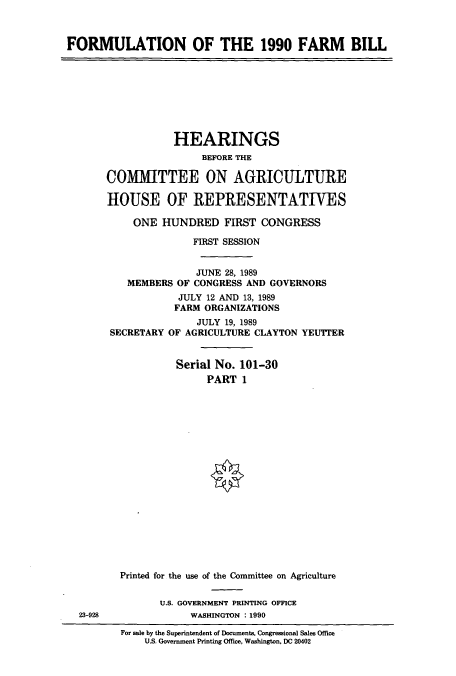 handle is hein.cbhear/cbhearings12107 and id is 1 raw text is: FORMULATION OF THE 1990 FARM BILL

HEARINGS
BEFORE THE
COMMITTEE ON AGRICULTURE
HOUSE OF REPRESENTATIVES
ONE HUNDRED FIRST CONGRESS
FIRST SESSION
JUNE 28, 1989
MEMBERS OF CONGRESS AND GOVERNORS
JULY 12 AND 13, 1989
FARM ORGANIZATIONS
JULY 19, 1989
SECRETARY OF AGRICULTURE CLAYTON YEUTIER
Serial No. 101-30
PART 1

23-928

Printed for the use of the Committee on Agriculture
U.S. GOVERNMENT PRINTING OFFICE
WASHINGTON . 1990

For sale by the Superintendent of Documents, Congressional Sales Office
U.S. Government Printing Office, Washington, DC 20402


