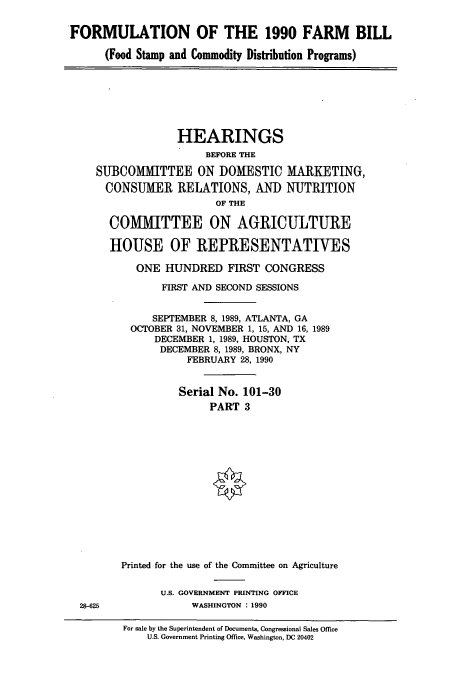 handle is hein.cbhear/cbhearings12109 and id is 1 raw text is: FORMULATION OF THE 1990 FARM BILL
(Food Stamp and Commodity Distribution Programs)
HEARINGS
BEFORE THE
SUBCOMMITTEE ON DOMESTIC MARKETING,
CONSUMER RELATIONS, AND NUTRITION
OF THE
COMMITTEE ON AGRICULTURE
HOUSE OF REPRESENTATIVES
ONE HUNDRED FIRST CONGRESS
FIRST AND SECOND SESSIONS
SEPTEMBER 8, 1989, ATLANTA, GA
OCTOBER 31, NOVEMBER 1, 15, AND 16, 1989
DECEMBER 1, 1989, HOUSTON, TX
DECEMBER 8, 1989, BRONX, NY
FEBRUARY 28, 1990
Serial No. 101-30
PART 3
Printed for the use of the Committee on Agriculture
U.S. GOVERNMENT PRINTING OFFICE
28-625             WASHINGTON : 1990
For sale by the Superintendent of Documents, Congressional Sales Office
U.S. Government Printing Office, Washington, DC 20402


