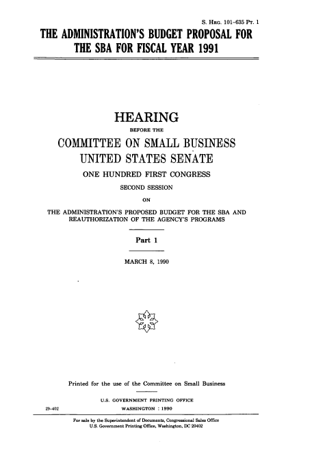 handle is hein.cbhear/cbhearings12116 and id is 1 raw text is: S. HRG. 101-635 Pr. 1
THE ADMINISTRATION'S BUDGET PROPOSAL FOR
THE SBA FOR FISCAL YEAR 1991

HEARING
BEFORE THE
COMMITTEE ON SMALL BUSINESS
UNITED STATES SENATE
ONE HUNDRED FIRST CONGRESS
SECOND SESSION
ON
THE ADMINISTRATION'S PROPOSED BUDGET FOR THE SBA AND
REAUTHORIZATION OF THE AGENCY'S PROGRAMS

Part 1

29-402

MARCH 8, 1990
Printed for the use of the Committee on Small Business
U.S. GOVERNMENT PRINTING OFFICE
WASHINGTON : 1990
For sale by the Superintendent of Documents, Congressional Sales Office
U.S. Government Printing Office, Washington, DC 20402


