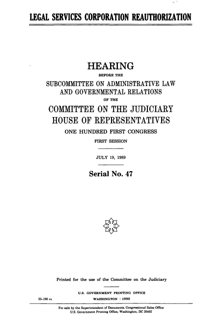 handle is hein.cbhear/cbhearings12120 and id is 1 raw text is: LEGAL SERVICES CORPORATION REAUTHORIZATION
HEARING
BEFORE THE
SUBCOMMITTEE ON ADMINISTRATIVE LAW
AND GOVERNMENTAL RELATIONS
OF THE
COMMITTEE ON THE JUDICIARY
HOUSE OF REPRESENTATIVES
ONE HUNDRED FIRST CONGRESS
FIRST SESSION
JULY 19, 1989
Serial No. 47
Printed for the use of the Committee on the Judiciary
U.S. GOVERNMENT PRINTING OFFICE
25-196               WASHINGTON : 1990
For sale by the Superintendent of Documents, Congressional Sales Office
U.S. Government Printing Office, Washington, DC 20402


