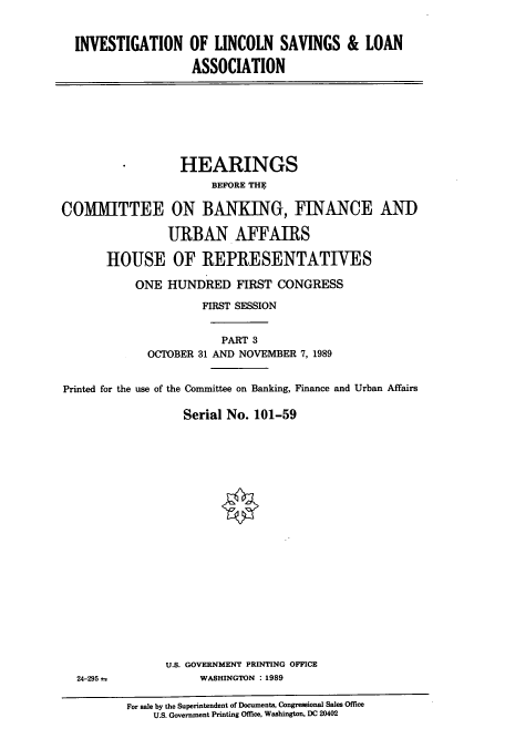 handle is hein.cbhear/cbhearings12121 and id is 1 raw text is: INVESTIGATION

OF LINCOLN SAVINGS & LOAN
ASSOCIATION

*       HEARINGS
BEFORE THE
COMMITTEE ON BANKING, FINANCE AND
URBAN AFFAIRS
HOUSE OF REPRESENTATIVES
ONE HUNDRED FIRST CONGRESS
FIRST SESSION
PART 3
OCTOBER 31 AND NOVEMBER 7, 1989
Printed for the use of the Committee on Banking, Finance and Urban Affairs
Serial No. 101-59

U.S. GOVERNMENT PRINTING OFFICE
WASHINGTON : 1989

24-295 =

For sale by the Superintendent of Documents, Congressional Sales Office
U.S. Government Printing Office, Washington, DC 20402


