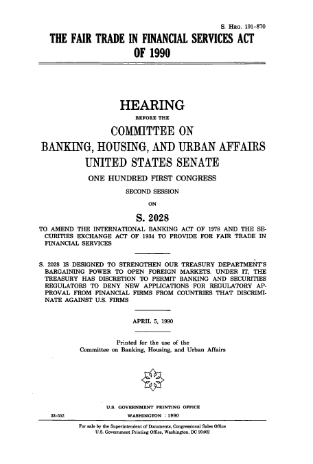 handle is hein.cbhear/cbhearings12127 and id is 1 raw text is: S. HRG. 101-870
THE FAIR TRADE IN FINANCIAL SERVICES ACT
OF 1990
HEARING
BEFORE THE
COMMITTEE ON
BANKING, HOUSING, AND URBAN AFFAIRS
UNITED STATES SENATE
ONE HUNDRED FIRST CONGRESS
SECOND SESSION
ON
S. 2028
TO AMEND THE INTERNATIONAL BANKING ACT OF 1978 AND THE SE-
CURITIES EXCHANGE ACT OF 1934 TO PROVIDE FOR FAIR TRADE IN
FINANCIAL SERVICES
S. 2028 IS DESIGNED TO STRENGTHEN OUR TREASURY DEPARTMENT'S
BARGAINING POWER TO OPEN FOREIGN MARKETS. UNDER IT, THE
TREASURY HAS DISCRETION TO PERMIT BANKING AND SECURITIES
REGULATORS TO DENY NEW APPLICATIONS FOR REGULATORY AP-
PROVAL FROM FINANCIAL FIRMS FROM COUNTRIES THAT DISCRIMI-
NATE AGAINST U.S. FIRMS
APRIL 5, 1990
Printed for the use of the
Committee on Banking, Housing, and Urban Affairs
U.S. GOVERNMENT PRINTING OFFICE
33-552             WASHINGTON : 1990
For sale by the Superintendent of Documents, Congressional Sales Office
U.S. Government Printing Office, Washington, DC 20402


