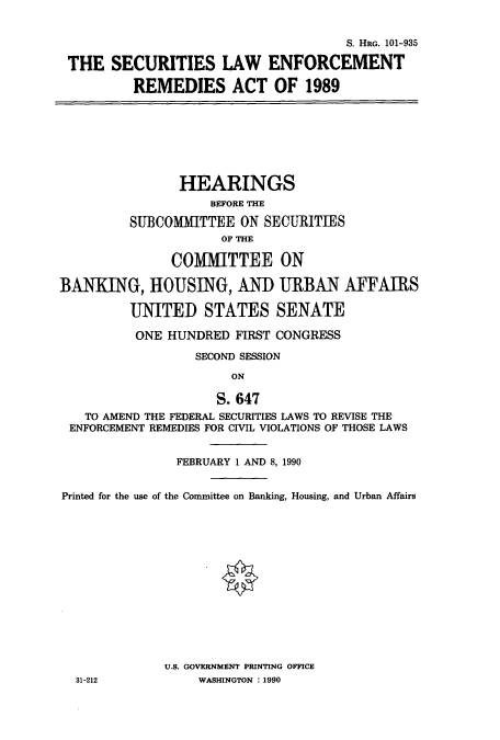 handle is hein.cbhear/cbhearings12135 and id is 1 raw text is: S. HRG. 101-935
THE SECURITIES LAW ENFORCEMENT
REMEDIES ACT OF 1989
HEARINGS
BEFORE THE
SUBCOMMITTEE ON SECURITIES
OF THE
COMMITTEE ON
BANKING, HOUSING, AND URBAN AFFAIRS
UNITED STATES SENATE
ONE HUNDRED FIRST CONGRESS
SECOND SESSION
ON
S. 647
TO AMEND THE FEDERAL SECURITIES LAWS TO REVISE THE
ENFORCEMENT REMEDIES FOR CIVIL VIOLATIONS OF THOSE LAWS
FEBRUARY 1 AND 8, 1990
Printed for the use of the Committee on Banking, Housing, and Urban Affairs
U.S. GOVERNMENT PRINTING OFFICE
31-212             WASHINGTON : 1990


