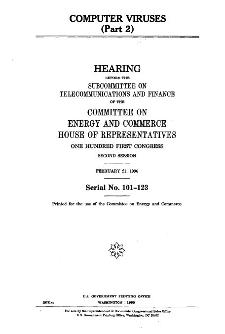 handle is hein.cbhear/cbhearings12150 and id is 1 raw text is: COMPUTER VIRUSES
(Part 2)
HEARING
BEFORE THE
SUBCOMMITTEE ON
TELECOMMUNICATIONS AND FINANCE
OF THE
COMMITTEE ON
ENERGY AND COMMERCE
HOUSE OF REPRESENTATIVES
ONE HUNDRED FIRST CONGRESS
SECOND SESSION
FEBRUARY 21, 1990
Serial No. 101-123
Printed for the use of the Committee on Energy and Commerce
U.S. GOVERNMENT PRINTING OFFICE
29791±             WASHINGTON : 1990
For sale by the Superintendent of Documents, Congressional Sales Office
U.S. Government Printing Office, Washington, DC 20402


