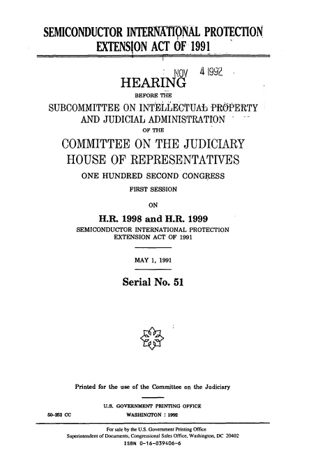 handle is hein.cbhear/cbhearings12162 and id is 1 raw text is: SEMICONDUCTOR INTERNAT)NAL PROTECTION
EXTENSION ACT OF 1991

NOV
HEARING

4 1992

BEFORE THE
SUBCOMMITTEE ON INT1gIEC'TUAL PROPERTY
AND JUDICIAL ADMINISTRATION
OF THE
COMMITTEE ON THE JUDICIARY
HOUSE OF REPRESENTATIVES
ONE HUNDRED SECOND CONGRESS
FIRST SESSION
ON
H.R. 1998 and H.R. 1999
SEMICONDUCTOR INTERNATIONAL PROTECTION
EXTENSION ACT OF 1991

MAY 1, 1991

Serial No. 51
o
Printed for the use of the Committee on the Judiciary

U.S. GOVERNMENT PRINTING OFFICE
WASHINGTON : 1992

5-252 CC

For sale by the U.S. Government Printing Office
Superintendent of Documents, Congressional Sales Office, Washington, DC 20402
ISBN 0-16-039406-6


