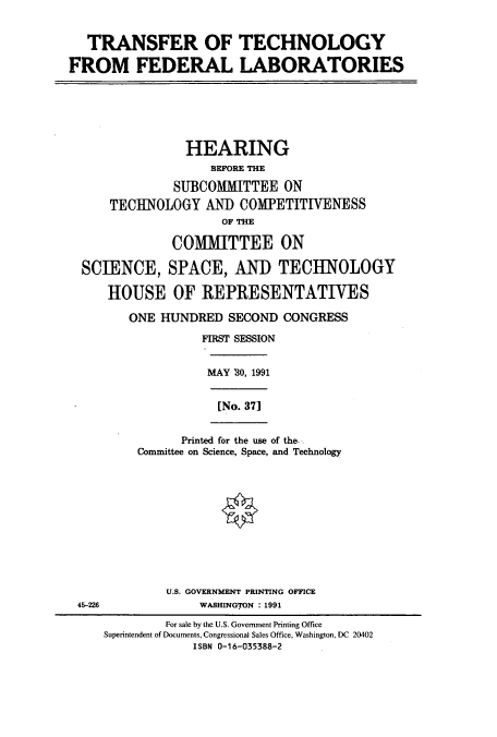 handle is hein.cbhear/cbhearings12167 and id is 1 raw text is: TRANSFER OF
FROM FEDERAL

TECHNOLOGY
LABORATORIES

HEARING
BEFORE THE
SUBCOMMITTEE ON
TECHNOLOGY AND COMPETITIENESS
OF THE
COMMITTEE ON
SCIENCE, SPACE, AND TECHNOLOGY
HOUSE OF REPRESENTATTVES
ONE HUNDRED SECOND CONGRESS
FIRST SESSION

MAY '30, 1991

[No. 371
Printed for the use of the-
Committee on Science, Space, and Technology

U.S. GOVERNMENT PRINTING OFFICE
WASHINGTON : 1991

45-226

For sale by the U.S. Government Printing Office
Superintendent of Documents, Congressional Sales Office, Washington, DC 20402
ISBN 0-16-035388-2


