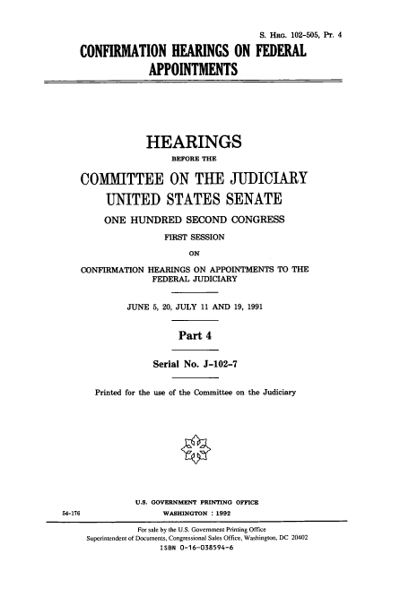 handle is hein.cbhear/cbhearings12169 and id is 1 raw text is: S. HRo. 102-505, Pr. 4
CONFIRMATION HEARINGS ON FEDERAL
APPOINTMENTS
HEARINGS
BEFORE THE
COMMITTEE ON THE JUDICIARY
UNITED STATES SENATE
ONE HUNDRED SECOND CONGRESS
FIRST SESSION
ON
CONFIRMATION HEARINGS ON APPOINTMENTS TO THE
FEDERAL JUDICIARY
JUNE 5, 20, JULY 11 AND 19, 1991
Part 4
Serial No. J-102-7
Printed for the use of the Committee on the Judiciary
U.S. GOVERNMENT PRINTING OFFICE
54-176               WASHINGTON : 1992
For sale by the U.S. Government Printing Office
Superintendent of Documents, Congressional Sales Office, Washington, DC 20402
ISBN 0-16-038594-6



