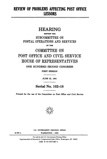 handle is hein.cbhear/cbhearings12171 and id is 1 raw text is: REVIEW OF PROBLEMS AFFECTING POST OFFICE
LESSORS
HEARING
BEFORE THE
SUBCOMMITTEE ON
POSTAL OPERATIONS AND SERVICES
OF THE
COMMITTEE ON
POST OFFICE AND CIVIL SERVICE
HOUSE OF REPRESENTATIVES
ONE HUNDRED SECOND CONGRESS
FIRST SESSION
JUNE 25, 1991
Serial No. 102-18
Printed for the use of the Committee on Post Office and Civil Service
U.S. GOVERNMENT PRINTING OFFICE
49-962 a             WASHINGTON : 1992
For sale by the U.S. Government Printing Office
Superintendent of Documents, Congressional Sales Office, Washington, DC 20402
ISBN 0-16-037480-4


