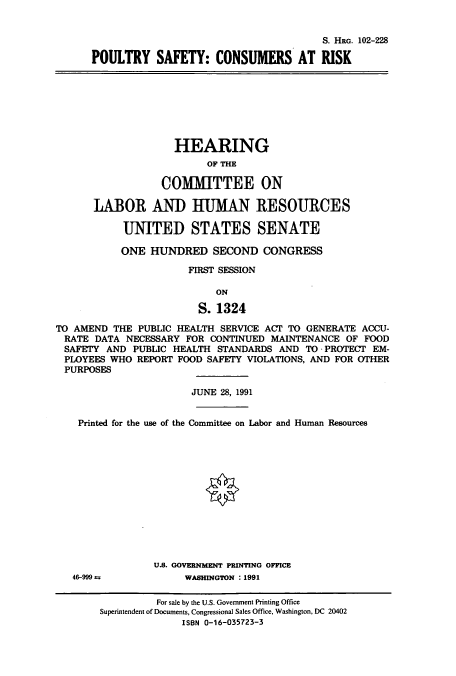 handle is hein.cbhear/cbhearings12173 and id is 1 raw text is: S. HRG. 102-228
POULTRY SAFETY: CONSUMERS AT RISK
HEARING
OF THE
COMMITTEE ON
LABOR AND HUMAN RESOURCES
UNITED STATES SENATE
ONE HUNDRED SECOND CONGRESS
FIRST SESSION
ON
S.1324
TO AMEND THE PUBLIC HEALTH SERVICE ACT TO GENERATE ACCU-
RATE DATA NECESSARY FOR CONTINUED MAINTENANCE OF FOOD
SAFETY AND PUBLIC HEALTH STANDARDS AND TO - PROTECT EM-
PLOYEES WHO REPORT FOOD SAFETY VIOLATIONS, AND FOR OTHER
PURPOSES
JUNE 28, 1991
Printed for the use of the Committee on Labor and Human Resources
U.S. GOVERNMENT PRINTING OFFICE
46-999 a           WASHINGTON : 1991
For sale by the U.S. Government Printing Office
Superintendent of Documents, Congressional Sales Office, Washington, DC 20402
ISBN 0-16-035723-3


