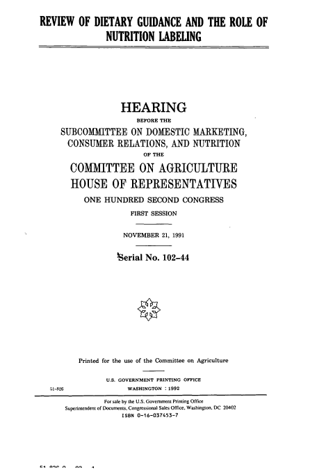 handle is hein.cbhear/cbhearings12190 and id is 1 raw text is: REVIEW OF DIETARY GUIDANCE AND THE ROLE OF
NUTRITION LABELING
HEARING
BEFORE THE
SUBCOMMITTEE ON DOMESTIC MARKETING,
CONSUMER RELATIONS, AND NUTRITION
OF THE
COM11ITTEE ON AGRICULTURE
HOUSE OF REPRESENTATIVES
ONE HUNDRED SECOND CONGRESS
FIRST SESSION
NOVEMBER 21, 1991
herial No. 102-44
Printed for the use of the Committee on Agriculture
U.S. GOVERNMENT PRINTING OFFICE
51-826               WASHINGTON : 1992
For sale by the U.S. Government Printing Office
Superintendent of Documents, Congressional Sales Office, Washington, DC 20402
ISBN 0-16-037453-7

C4 0-l t      -f    .


