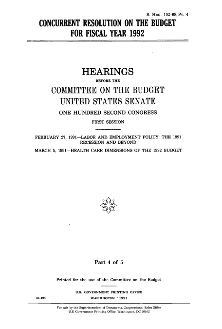 handle is hein.cbhear/cbhearings12200 and id is 1 raw text is: S. HRG. 102-68, Pr. 4
CONCURRENT RESOLUTION ON THE BUDGET
FOR FISCAL YEAR 1992

HEARINGS
BEFORE THE
COMITTEE ON THE BUDGET
UNITED STATES SENATE
ONE HUNDRED SECOND CONGRESS
FIRST SESSION
FEBRUARY 27, 1991-LABOR AND EMPLOYMENT POLICY: THE 1991
RECESSION AND BEYOND
MARCH 5, 1991-HEALTH CARE DIMENSIONS OF THE 1992 BUDGET
Part 4 of 5

43-498

Printed for the use of the Committee on the Budget
U.S. GOVERNMENT PRINTING OFFICE
WASHINGTON : 1991

For sale by the Superintendent of Documents, Congressional Sales Office
U.S. Government Printing Office, Washington, DC 20402


