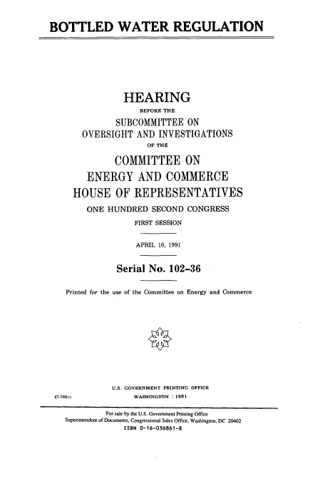 handle is hein.cbhear/cbhearings12209 and id is 1 raw text is: BOTTLED WATER REGULATION
HEARING
BEFORE THE
SUBCOMMITTEE ON
OVERSIGHT AND INVESTIGATIONS
OF THE
COMMITTEE ON
ENERGY AND COMMERCE
HOUSE OF REPRESENTATIVES
ONE HUNDRED SECOND CONGRESS
FIRST SESSION
APRIL 10, 1991
Serial No. 102-36
Printed for the use of the Committee on Energy and Commerce
U.S. GOVERNMENT PRINTING OFFICE
47-766*,             WASHINGTON  : 1991
For sale by the U.S. Government Printing Office
Superintendent of Documents, Congressional Sales Office, Washington, DC 20402
ISBN 0-16-036861-8



