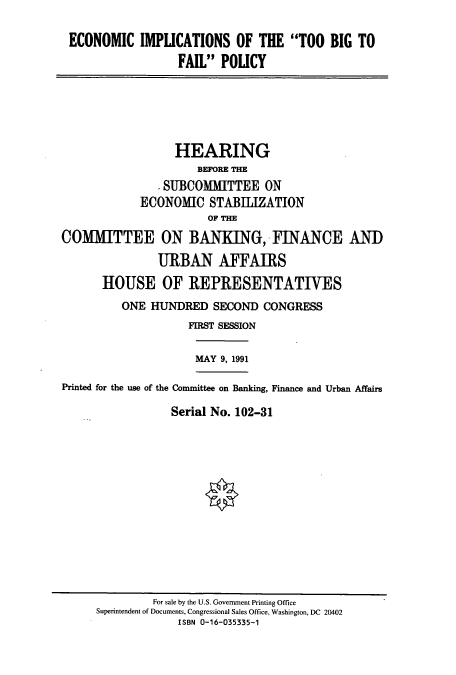 handle is hein.cbhear/cbhearings12215 and id is 1 raw text is: ECONOMIC IMPLICATIONS OF THE TOO BIG TO
FAIL POLICY
HEARING
BEFORE THE
- SUBCOMITTEE ON
ECONOMIC STABIIZATION
OF THE
COMMITTEE ON BANKING, FINANCE AND
URBAN AFFAIRS
HOUSE OF REPRESENTATIVES
ONE HUNDRED SECOND CONGRESS
FIRST SESSION
MAY 9, 1991
Printed for the use of the Committee on Banking, Finance and Urban Affairs
Serial No. 102-31

For sale by the U.S. Government Printing Office
Superintendent of Documents, Congressional Sales Office, Washington, DC 20402
ISBN 0-16-035335-1


