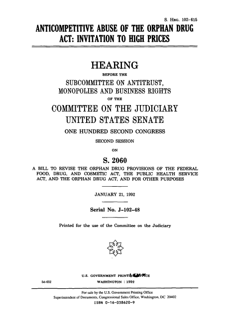 handle is hein.cbhear/cbhearings12225 and id is 1 raw text is: S. HRG. 102-615
ANTICOMPETITIVE ABUSE OF THE ORPHAN DRUG
ACT: INVITATION TO HIGH PRICES
HEARING
BEFORE THE
SUBCOMMITTEE ON ANTITRUST,
MONOPOLIES AND BUSINESS RIGHTS
OF THE
COMMITTEE ON TUE JUDICIARY
UNITED STATES SENATE
ONE HUNDRED SECOND CONGRESS
SECOND SESSION
ON
S. 2060
A BILL TO REVISE THE ORPHAN DRUG PROVISIONS OF THE FEDERAL
FOOD, DRUG, AND COSMETIC ACT, THE PUBLIC HEALTH SERVICE
ACT, AND THE ORPHAN DRUG ACT, AND FOR OTHER PURPOSES

54-652

JANUARY 21, 1992
Serial No. J-102-48
Printed for the use of the Committee on the Judiciary
U.S. GOVERNMENT PRINTIt1  R'CE
WASHINGTON : 1992

For sale by the U.S. Government Printing Office
Superintendent of Documents, Congressional Sales Office, Washington, DC 20402
ISBN 0-16-038620-9


