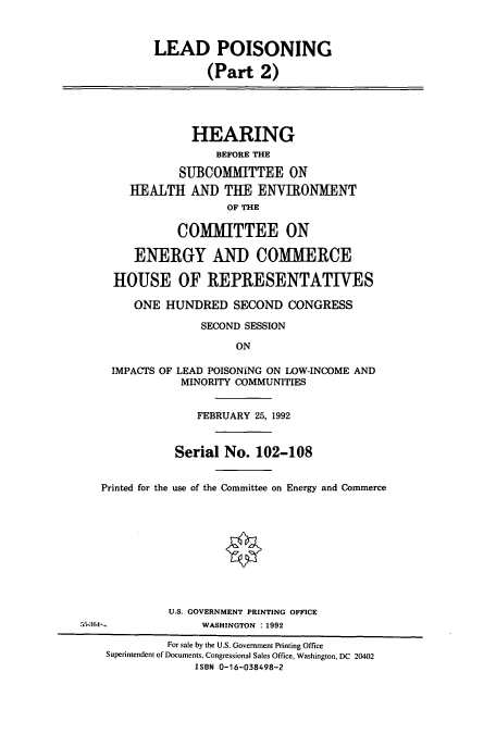 handle is hein.cbhear/cbhearings12229 and id is 1 raw text is: LEAD POISONING
(Part 2)

HEARING
BEFORE THE
SUBCOMMITTEE ON
HEALTH AND THE ENVIRONMENT
OF THE
COMMITTEE ON
ENERGY AND COMMERCE
HOUSE OF REPRESENTATIVES
ONE HUNDRED SECOND CONGRESS
SECOND SESSION
ON
IMPACTS OF LEAD POISONING ON LOW-INCOME AND
MINORITY COMMUNITIES

FEBRUARY 25, 1992
Serial No. 102-108
Printed for the use of the Committee on Energy and Commerce
U.S. GOVERNMENT PRINTING OFFICE
55-:0i4-                    WASHINGTON : 1992
For sale by the U.S. Government Printing Office
Superintendent of Documents, Congressional Sales Office, Washington, DC 20402
ISBN 0-16-038498-2


