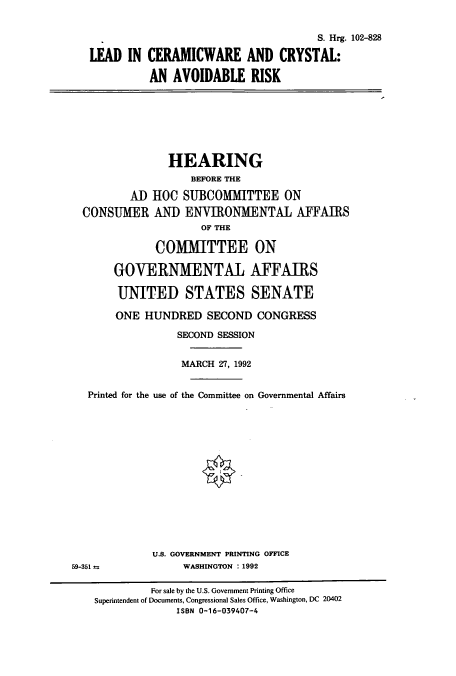 handle is hein.cbhear/cbhearings12237 and id is 1 raw text is: S. Hrg. 102-828
LEAD IN CERAMICWARE AND CRYSTAL:
AN AVOIDABLE RISK
HEARING
BEFORE THE
AD HOC SUBCOMIMITTEE ON
CONSUMER AND ENVIRONMENTAL AFFAIRS
OF THE
COMMITTEE ON
GOVERNMENTAL AFFAIRS
UNITED STATES SENATE
ONE HUNDRED SECOND CONGRESS
SECOND SESSION
MARCH 27, 1992
Printed for the use of the Committee on Governmental Affairs
U.S. GOVERNMENT PRINTING OFFICE
59-351 a             WASHINGTON : 1992
For sale by the U.S. Government Printing Office
Superintendent of Documents, Congressional Sales Office, Washington, DC 20402
ISBN 0-16-039407-4


