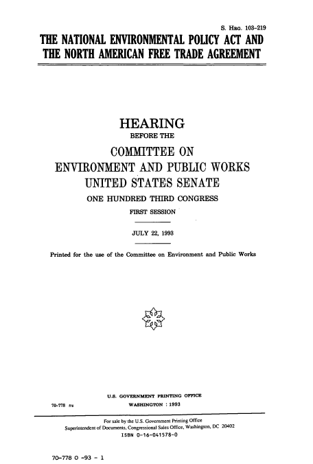 handle is hein.cbhear/cbhearings12243 and id is 1 raw text is: S. HRG. 103-219
THE NATIONAL ENVIRONMENTAL POLICY ACT AND
THE NORTH AMERICAN FREE TRADE AGREEMENT

HEARING
BEFORE THE
COMMITTEE ON
ENVIRONMENT AND PUBLIC WORKS
UNITED STATES SENATE
ONE HUNDRED THIRD CONGRESS
FIRST SESSION
JULY 22, 1993
Printed for the use of the Committee on Environment and Public Works

70-778 ±;

U.S. GOVERNMENT PRINTING OFFICE
WASHINGTON :1993

70-778 0 -93 - 1

For sale by the U.S. Government Printing Office
Superintendent of Documents, Congressional Sales Office, Washington, DC 20402
ISBN 0-16-041578-0


