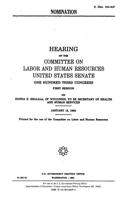 handle is hein.cbhear/cbhearings12250 and id is 1 raw text is: S. HRn. 103-627
NOMINATION

HEARING
OF TH
COMMITTEE ON
LABOR AND HUMAN RESOURCES
UNITED STATES SENATE
ONE HUNDRED THIRD CONGRESS
FIRST SESSION
ON
DONNA E. SHALAIA, OF WISCONSIN, TO BE SECRETARY OF HEALTH
AND HUMAN SERVICES
JANUARY 15, 1993
Printed for the use of the Committee on Labor and Human Resources

U.S. COVERNMENT PRINTING OFFICE
81-53 CC                     WASHINGTON : 1993
For sale b% the U.S Goemmen Pnning Office
Supenmendenh of Documens. Concressional Sales Office. W ashinion. DC 20402
ISBN 0-16-044669-4


