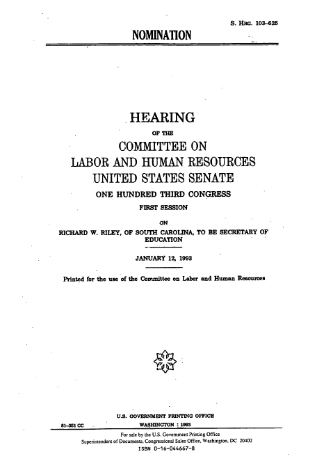 handle is hein.cbhear/cbhearings12251 and id is 1 raw text is: S. HRG. 103-25
NOMINATION

HEARING
OF THE
COMMITTEE ON
LABOR AND HUMAN RESOURCES
UNITED STATES SENATE
ONE HUNDRED THIRD CONGRESS
FIRST SESSION
ON
RICHARD W. RILEY, OF SOUTH CAROLINA, TO BE SECRETARY OF
EDUCATION
JANUARY 12 1993
Printed for the use of the Committee on Labor and Human Resources
U.S. GOVERNMENT PRINTING OFFICE
81-351 CC            WASHINGTON : 1993
For sale by the U.S. Government Printing Office
Superintendent of Documents, Congressional Sales Office, Washington, DC 20402
ISBN 0-16-044667-8


