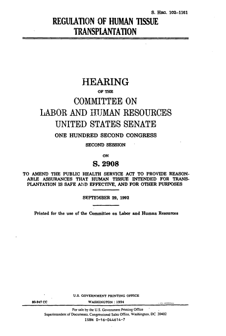 handle is hein.cbhear/cbhearings12253 and id is 1 raw text is: S. Hac. 102-1161
REGULATION OF HUMAN TISSUE
TRANSPLANTATION

HEARING
OF THE
COMMITTEE ON
LABOR AND JUMAN RESOURCES
UNITED STATES SENATE
ONE HUNDRED SECOND CONGRESS
SECOND SESSION
ON
S. 2908

TO AMEND THE PUBLIC HEALTH SERVICE ACT TO PROVIDE REASON-
ABLE ASSURANCES THAT HUMAN TISSUE INTENDED FOR TRANS-
PLANTATION IS SAFE AND EFFECTIVE, AND FOR OTHER PURPOSES
SEPITEMBER 29, 1992
Printed for the use of the Committee on Labor and Human Resources

80.941 CC

U.S. GOVERNMENT PRINTING OFFICE
WASHINGTON: 1994

For sale by the U.S. Government Printing Office
Superintendent of Documents, Congressional Sales Office, Washington, DC 20402
ISBN 0-16-044614-7


