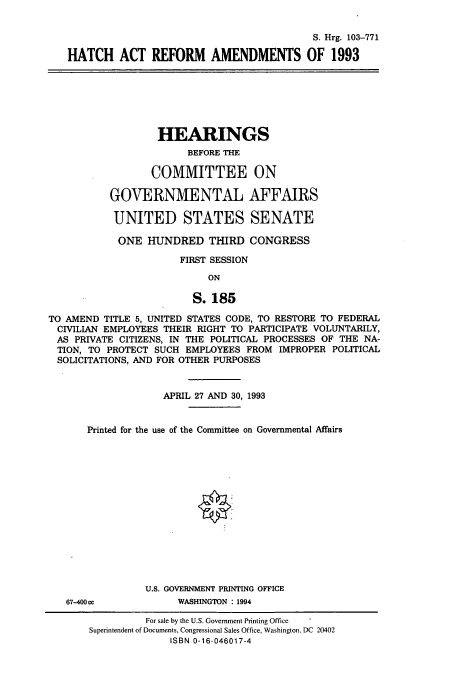 handle is hein.cbhear/cbhearings12256 and id is 1 raw text is: S. Hrg. 103-771
HATCH ACT REFORM AMENDMENTS OF 1993

HEARINGS
BEFORE THE
COMMITTEE ON
GOVERNMENTAL AFFAIRS
UNITED STATES SENATE
ONE HUNDRED THIRD CONGRESS
FIRST SESSION
ON
S.185
TO AMEND TITLE 5, UNITED STATES CODE, TO RESTORE TO FEDERAL
CIVILIAN EMPLOYEES THEIR RIGHT TO PARTICIPATE VOLUNTARILY,
AS PRIVATE CITIZENS, IN THE POLITICAL PROCESSES OF THE NA-
TION, TO PROTECT SUCH EMPLOYEES FROM IMPROPER POLITICAL
SOLICITATIONS, AND FOR OTHER PURPOSES

APRIL 27 AND 30, 1993
Printed for the use of the Committee on Governmental Affairs

67-400ce

U.S. GOVERNMENT PRINTING OFFICE
WASHINGTON : 1994

For sale by the U.S. Government Printing Office
Superintendent of Documents, Congressional Sales Office, Washington, DC 20402
ISBN 0-16-046017-4


