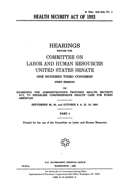 handle is hein.cbhear/cbhearings12257 and id is 1 raw text is: S. Hac. 103-216, Pr. 1
HEALTH SECURITY ACT OF 1993
HEARINGS
BEFORE THE
COMMITTEE ON
LABOR AND HUMAN RESOURCES
UNITED STATES SENATE
ONE HUNDRED THIRD CONGRESS
FIRST SESSION
ON
EXAMINING THE ADMINISTRATION'S PROPOSED HEALTH SECURITY
ACT, TO ESTABLISH COMPREHENSIVE HEALTH CARE FOR EVERY
AMERICAN
SEPTEMBER 29, 30, and OCTOBER 5, 6, 15, 19, 1993
PART 1
Printed for the use of the Committee on Labor and Human Resources
U.S. GOVERNMENT PRINTING OFFICE
72-71cce             WASHINGTON : 1993
For sale by the U.S. Government Printing Office
Superintendent of Documents, Congressional Sales Office, Washington, DC 20402
ISBN 0-16-043322-3


