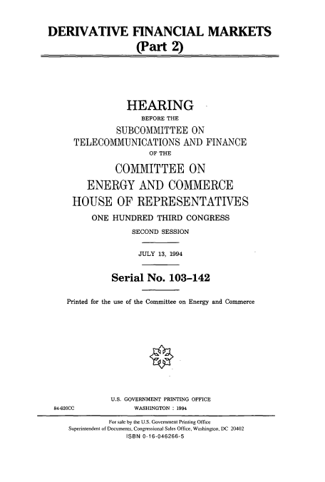 handle is hein.cbhear/cbhearings12258 and id is 1 raw text is: DERIVATIVE FINANCIAL MARKETS
(Part 2)
HEARING
BEFORE THE
SUBCOMMITTEE ON
TELECOMMUNICATIONS AND FINANCE
OF THE
COMMITTEE ON
ENERGY AND COMMERCE
HOUSE OF REPRESENTATIVES
ONE HUNDRED THIRD CONGRESS
SECOND SESSION
JULY 13, 1994
Serial No. 103-142
Printed for the use of the Committee on Energy and Commerce
U.S. GOVERNMENT PRINTING OFFICE
84-620CC      WASHINGTON : 1994

For sale by the U.S. Government Printing Office
Superintendent of Documents, Congressional Sales Office, Washington, DC 20402
ISBN 0-16-046266-5


