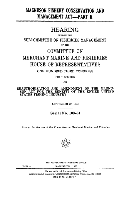 handle is hein.cbhear/cbhearings12268 and id is 1 raw text is: MAGNUSON FISHERY CONSERVATION AND
MANAGEMENT ACT-PART II
HEARING
BEFORE THE
SUBCOMMITTEE ON FISHERIES MANAGEMENT
OF THE
COMMITTEE ON
MERCHANT MARINE AND FISHERIES
HOUSE OF REPRESENTATIVES
ONE HUNDRED THIRD CONGRESS
FIRST SESSION
ON
REAUTHORIZATION AND AMENDMENT OF THE MAGNU-
SON ACT FOR THE BENEFIT OF THE ENTIRE UNITED
STATES FISHING INDUSTRY
SEPTEMBER 29, 1993
Serial No. 103-61
Printed for the use of the Committee on Merchant Marine and Fisheries
U.S. GOVERNMENT PRINTING OFFICE
75-136 -          WASHINGTON : 1993
For sale by the U.S. Government Printing Office
Superintendent of Documents, Congressional Sales Office, Washington, DC 20402
ISBN 0-16-043371-1


