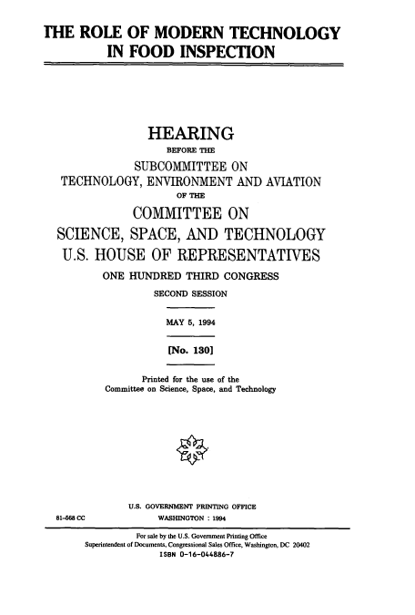 handle is hein.cbhear/cbhearings12287 and id is 1 raw text is: THE ROLE OF MODERN TECHNOLOGY
IN FOOD INSPECTION
HEARING
BEFORE THE
SUBCOMMITTEE ON
TECHNOLOGY, ENVIRONMENT AND AVIATION
OF THE
COMMITTEE ON
SCIENCE, SPACE, AND TECHNOLOGY
U.S. HOUSE OF REPRESENTATIVES
ONE HUNDRED THIRD CONGRESS
SECOND SESSION
MAY 5, 1994
[No. 130]
Printed for the use of the
Committee on Science, Space, and Technology
U.S. GOVERNMENT PRINTING OFFICE
81-668 CC            WASHINGTON : 1994
For sale by the U.S. Government Printing Office
Superintendent of Documents, Congressional Sales Office, Washington, DC 20402
ISBN 0-16-044886-7


