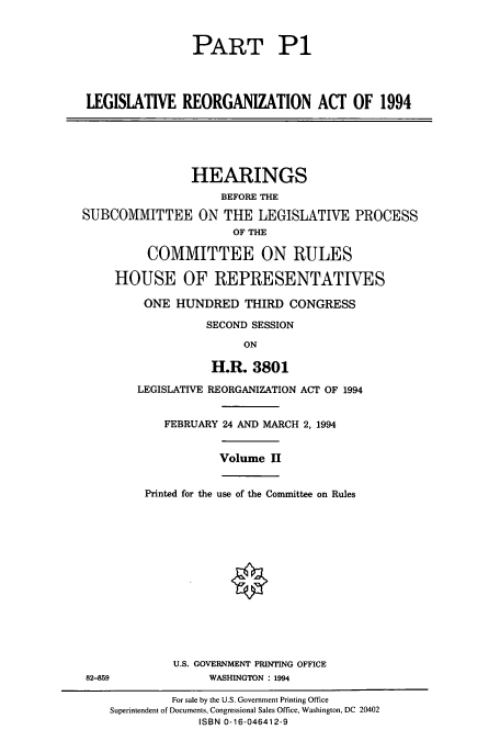 handle is hein.cbhear/cbhearings12289 and id is 1 raw text is: PART P1
LEGISIATIVE REORGANIZATION ACT OF 1994

HEARINGS
BEFORE THE
SUBCOMMITTEE ON THE LEGISLATIVE PROCESS
OF THE
COMMITTEE ON RULES
HOUSE OF REPRESENTATIVES

ONE HUNDRED THIRD CONGRESS
SECOND SESSION
ON
H.R. 3801
LEGISLATIVE REORGANIZATION ACT OF 1994
FEBRUARY 24 AND MARCH 2, 1994
Volume H
Printed for the use of the Committee on Rules

U.S. GOVERNMENT PRINTING OFFICE
82-859                          WASHINGTON : 1994
For sale by the U.S. Government Printing Office
Superintendent of Documents, Congressional Sales Office, Washington, DC 20402
ISBN 0-16-046412-9


