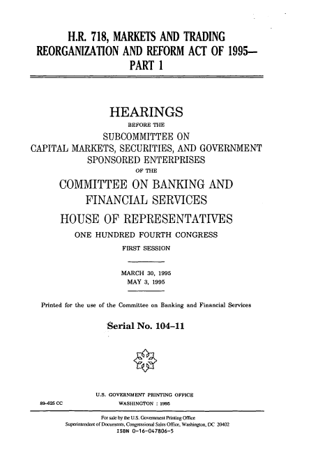 handle is hein.cbhear/cbhearings12300 and id is 1 raw text is: H.R. 718, MARKETS AND TRADING
REORGANIZATION AND REFORM ACT OF 1995-
PART 1
HEARINGS
BEFORE THE
SUBCOMMITTEE ON
CAPITAL MARKETS, SECURITIES, AND GOVERNMENT
SPONSORED ENTERPRISES
OF THE
COMMITTEE ON BANKING AND
FINANCIAL SERVICES
HOUSE OF REPRESENTATIVES
ONE HUNDRED FOURTH CONGRESS
FIRST SESSION
MARCH 30, 1995
MAY 3, 1995
Printed for the use of the Committee on Banking and Financial Services
Serial No. 104-11
U.S. GOVERNMENT PRINTING OFFICE
89-625 CC           WASHINGTON : 1995
For sale by the U.S. Government Printing Office
Superintendent of Documents, Congressional Sales Office, Washington, DC 20402
ISBN 0-16-047806-5



