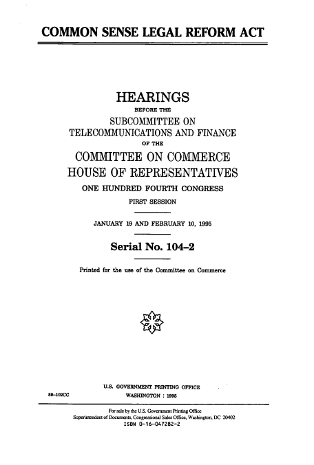 handle is hein.cbhear/cbhearings12301 and id is 1 raw text is: COMMON SENSE LEGAL REFORM ACT
HEARINGS
BEFORE THE
SUBCOMMITTEE ON
TELECOMMUNICATIONS AND FINANCE
OF THE
COMMITTEE ON COMMERCE
HOUSE OF REPRESENTATIVES
ONE HUNDRED FOURTH CONGRESS
FIRST SESSION
JANUARY 19 AND FEBRUARY 10, 1995
Serial No. 104-2
Printed for the use of the Committee on Commerce
U.S. GOVERNMENT PRINTING OFFICE
89-102CC            WASHINGTON : 1995
For sale by the U.S. Government Printing Office
Superintendent of Documents, Congressional Sales Office, Washington, DC 20402
ISBN 0-16-047282-2


