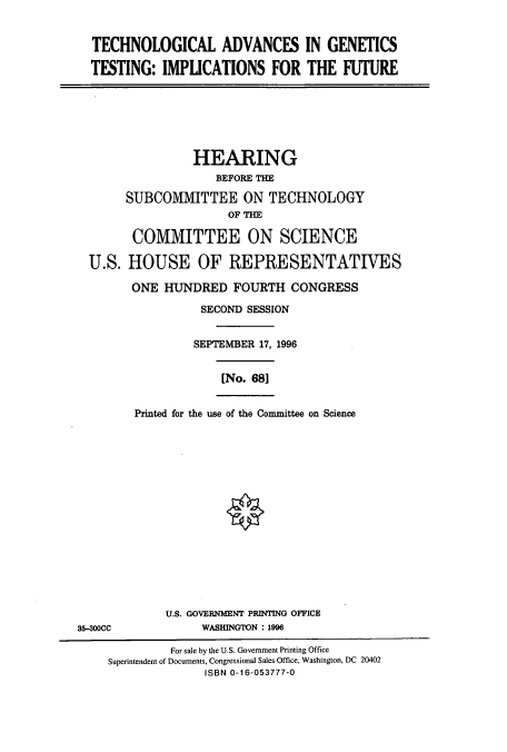 handle is hein.cbhear/cbhearings12306 and id is 1 raw text is: TECHNOLOGICAL ADVANCES IN GENETICS
TESTING: IMPLICATIONS FOR THE FUTURE

HEARING
BEFORE THE
SUBCOMMITTEE ON TECHNOLOGY
OF THE
COMMITTEE ON SCIENCE
U.S. HOUSE OF REPRESENTATIVES
ONE HUNDRED FOURTH CONGRESS
SECOND SESSION
SEPTEMBER 17, 1996

[No. 681

Printed for the use of the Committee on Science

U.S. GOVERNMENT PRINTING OFFICE
WASHINGTON : 1996

35-300CC

For sale by the U.S. Government Printing Office
Superintendent of Documents, Congressional Sales Office, Washington, DC 20402
ISBN 0-16-053777-0


