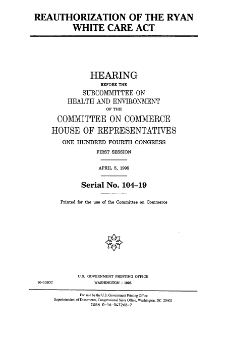 handle is hein.cbhear/cbhearings12307 and id is 1 raw text is: REAUTHORIZATION OF THE RYAN
WHITE CARE ACT
HEARING
BEFORE THE
SUBCOMMITTEE ON
HEALTH AND ENVIRONMENT
OF THE
COMMITTEE ON COMMERCE
HOUSE OF REPRESENTATIVES
ONE HUNDRED FOURTH CONGRESS
FIRST SESSION
APRIL 5, 1995
Serial No. 104-19
Printed for the use of the Committee on Commerce
U.S. GOVERNMENT PRINTING OFFICE
90-105CC            WASHINGTON : 1995
For sale by the U.S. Government Printing Office
Superintendent of Documents, Congressional Sales Office, Washington, DC 20402
ISBN 0-16-047268-7


