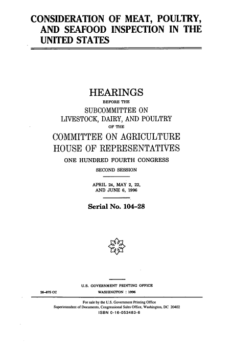 handle is hein.cbhear/cbhearings12309 and id is 1 raw text is: CONSIDERATION
AND SEAFOOD
UNITED STATES

OF MEAT, POULTRY,
INSPECTION IN THE

HEARINGS
BEFORE THE
SUBCOMMITTEE ON
LIVESTOCK, DAIRY, AND POULTRY
OF THE
COMMITTEE ON AGRICULTURE
HOUSE OF REPRESENTATIVES
ONE HUNDRED FOURTH CONGRESS
SECOND SESSION
APRIL 24, MAY 2, 22,
AND JUNE 6, 1996
Serial No. 104-28
U.S. GOVERNMENT PRINTING OFFICE
26-875 CC            WASHINGTON : 1996
For sale by the U.S. Government Printing Office
Superintendent of Documents, Congressional Sales Office, Washington, DC 20402
ISBN 0-16-053483-6


